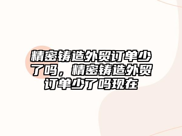 精密鑄造外貿(mào)訂單少了嗎，精密鑄造外貿(mào)訂單少了嗎現(xiàn)在