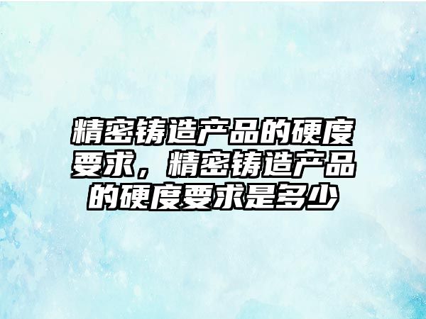 精密鑄造產品的硬度要求，精密鑄造產品的硬度要求是多少