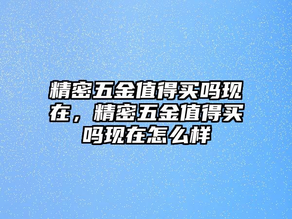 精密五金值得買嗎現(xiàn)在，精密五金值得買嗎現(xiàn)在怎么樣