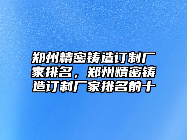 鄭州精密鑄造訂制廠家排名，鄭州精密鑄造訂制廠家排名前十