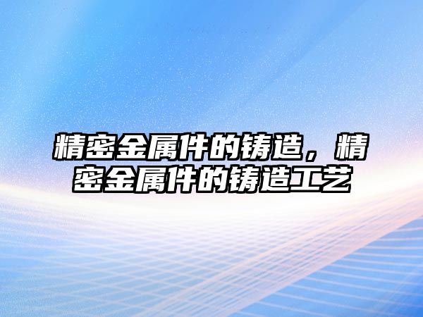 精密金屬件的鑄造，精密金屬件的鑄造工藝