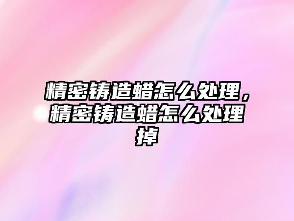 精密鑄造蠟怎么處理，精密鑄造蠟怎么處理掉