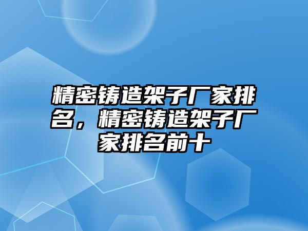 精密鑄造架子廠家排名，精密鑄造架子廠家排名前十