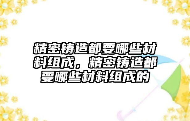 精密鑄造都要哪些材料組成，精密鑄造都要哪些材料組成的