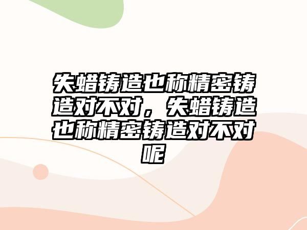 失蠟鑄造也稱精密鑄造對不對，失蠟鑄造也稱精密鑄造對不對呢