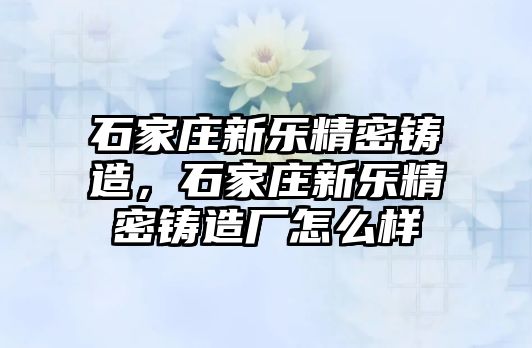 石家莊新樂精密鑄造，石家莊新樂精密鑄造廠怎么樣