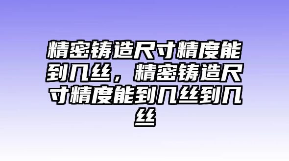 精密鑄造尺寸精度能到幾絲，精密鑄造尺寸精度能到幾絲到幾絲