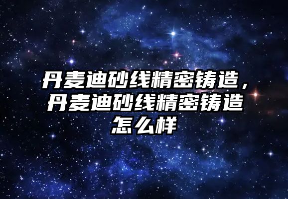 丹麥迪砂線精密鑄造，丹麥迪砂線精密鑄造怎么樣