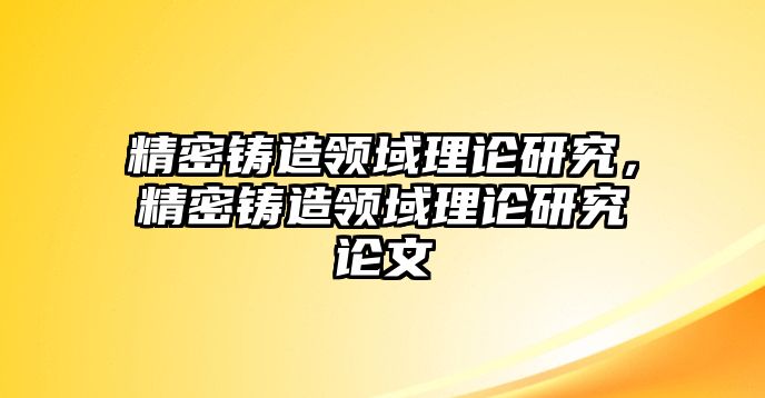 精密鑄造領(lǐng)域理論研究，精密鑄造領(lǐng)域理論研究論文