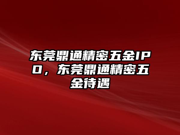 東莞鼎通精密五金IPO，東莞鼎通精密五金待遇