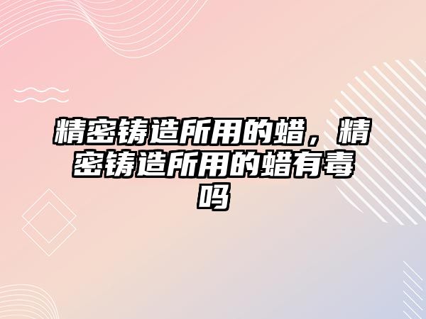 精密鑄造所用的蠟，精密鑄造所用的蠟有毒嗎