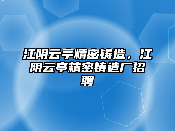 江陰云亭精密鑄造，江陰云亭精密鑄造廠招聘