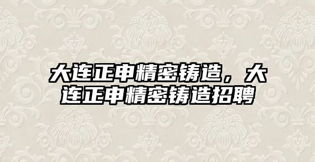 大連正申精密鑄造，大連正申精密鑄造招聘