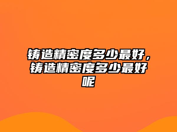 鑄造精密度多少最好，鑄造精密度多少最好呢