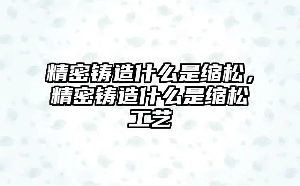 精密鑄造什么是縮松，精密鑄造什么是縮松工藝