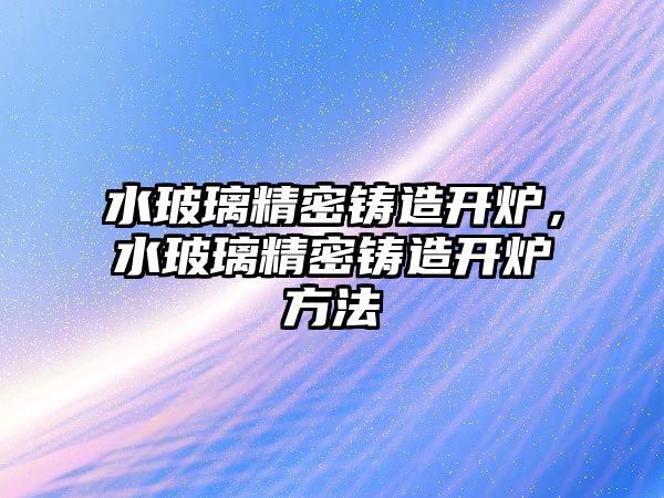 水玻璃精密鑄造開爐，水玻璃精密鑄造開爐方法