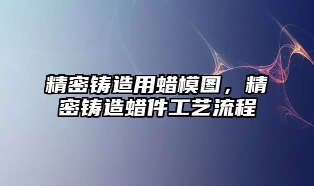 精密鑄造用蠟?zāi)D，精密鑄造蠟件工藝流程