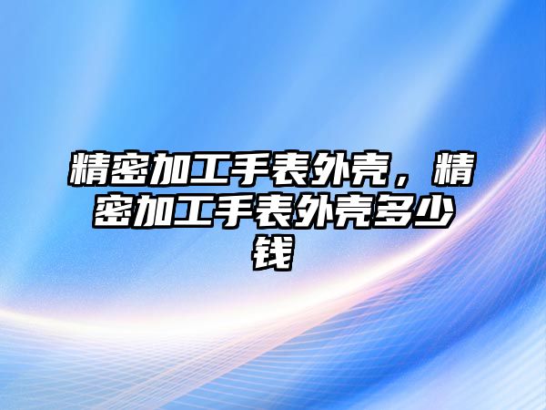 精密加工手表外殼，精密加工手表外殼多少錢