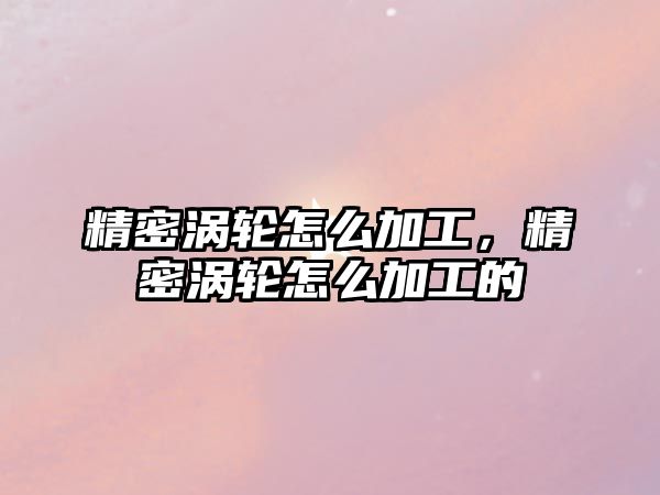 精密渦輪怎么加工，精密渦輪怎么加工的