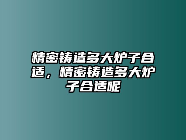 精密鑄造多大爐子合適，精密鑄造多大爐子合適呢