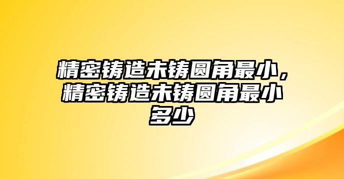 精密鑄造未鑄圓角最小，精密鑄造未鑄圓角最小多少