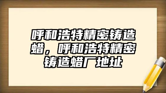 呼和浩特精密鑄造蠟，呼和浩特精密鑄造蠟廠地址