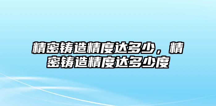 精密鑄造精度達(dá)多少，精密鑄造精度達(dá)多少度