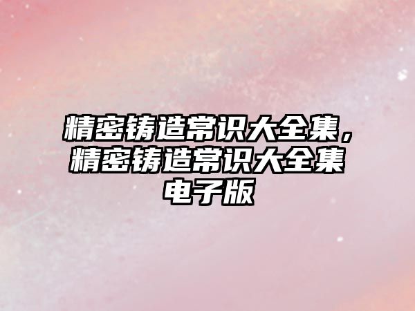 精密鑄造常識(shí)大全集，精密鑄造常識(shí)大全集電子版