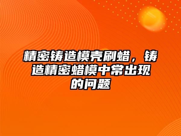 精密鑄造模殼刷蠟，鑄造精密蠟?zāi)Ｖ谐３霈F(xiàn)的問題