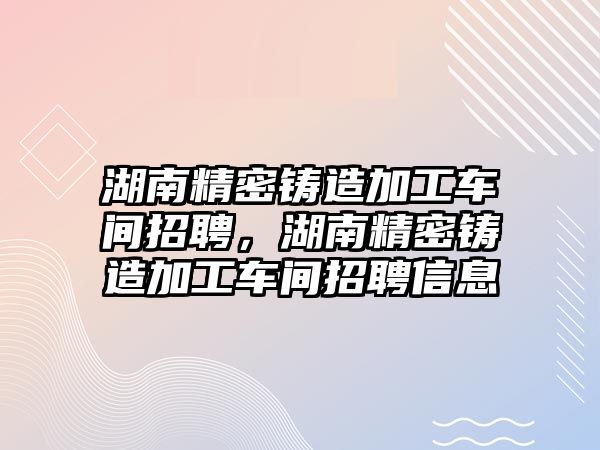 湖南精密鑄造加工車間招聘，湖南精密鑄造加工車間招聘信息