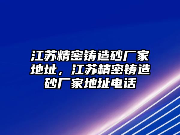 江蘇精密鑄造砂廠家地址，江蘇精密鑄造砂廠家地址電話