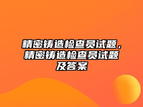 精密鑄造檢查員試題，精密鑄造檢查員試題及答案