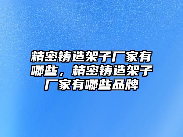 精密鑄造架子廠家有哪些，精密鑄造架子廠家有哪些品牌