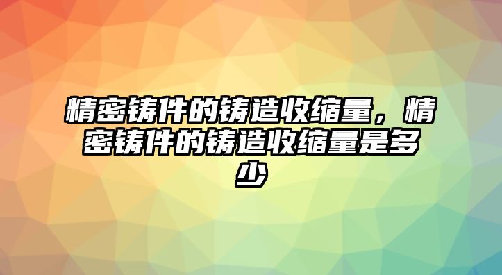 精密鑄件的鑄造收縮量，精密鑄件的鑄造收縮量是多少