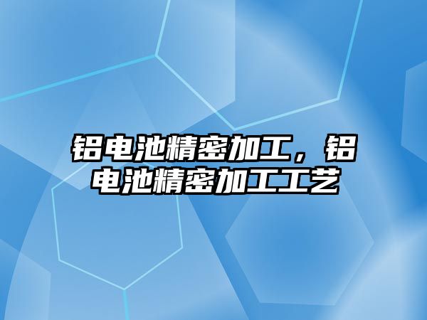 鋁電池精密加工，鋁電池精密加工工藝