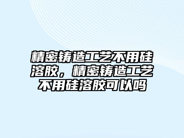 精密鑄造工藝不用硅溶膠，精密鑄造工藝不用硅溶膠可以嗎