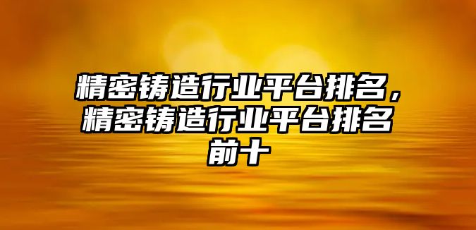 精密鑄造行業(yè)平臺(tái)排名，精密鑄造行業(yè)平臺(tái)排名前十