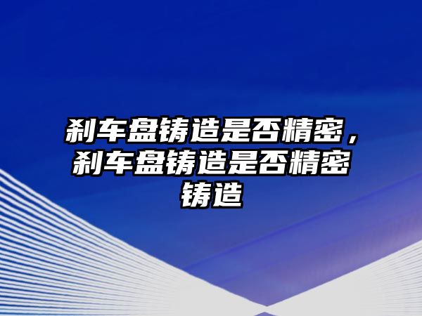 剎車盤鑄造是否精密，剎車盤鑄造是否精密鑄造