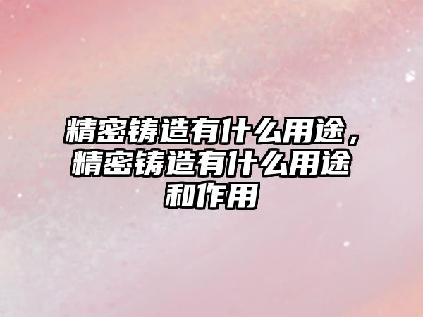 精密鑄造有什么用途，精密鑄造有什么用途和作用