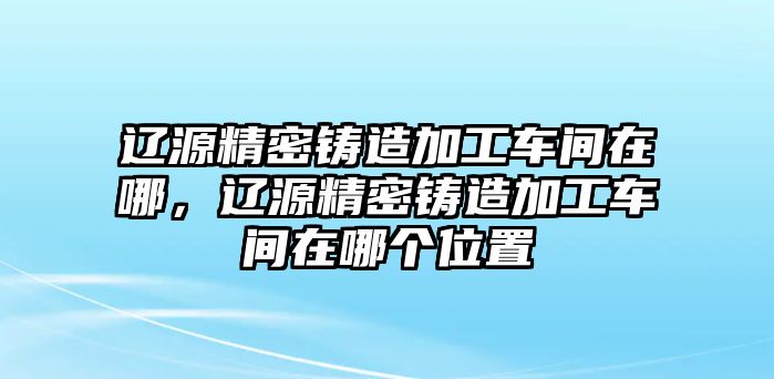 遼源精密鑄造加工車間在哪，遼源精密鑄造加工車間在哪個位置