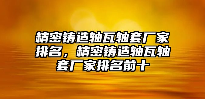 精密鑄造軸瓦軸套廠家排名，精密鑄造軸瓦軸套廠家排名前十