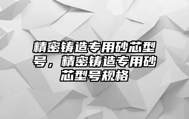 精密鑄造專用砂芯型號，精密鑄造專用砂芯型號規(guī)格