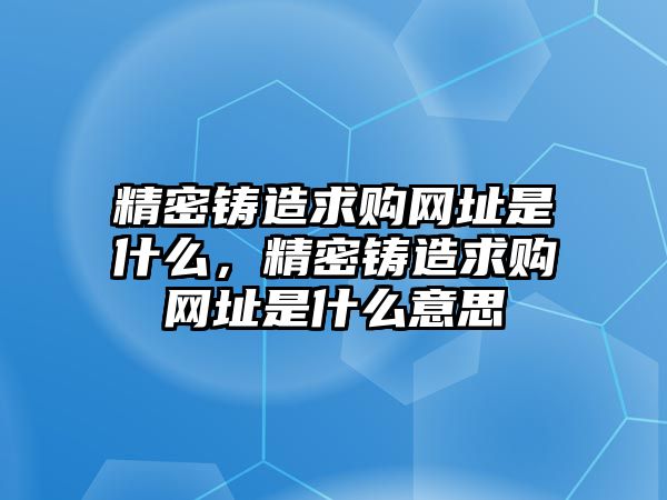 精密鑄造求購網(wǎng)址是什么，精密鑄造求購網(wǎng)址是什么意思