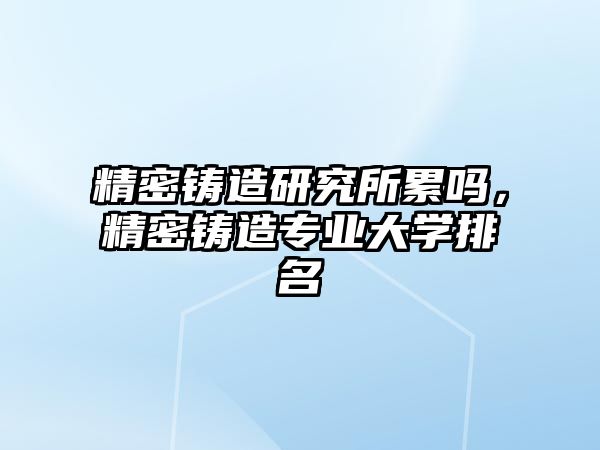 精密鑄造研究所累嗎，精密鑄造專業(yè)大學(xué)排名