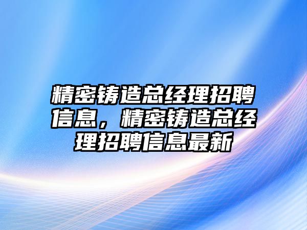 精密鑄造總經(jīng)理招聘信息，精密鑄造總經(jīng)理招聘信息最新