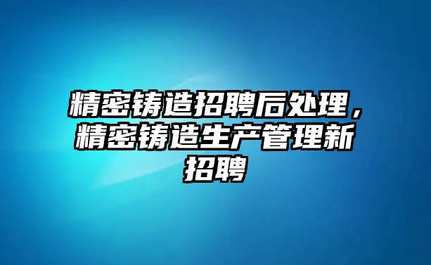 精密鑄造招聘后處理，精密鑄造生產(chǎn)管理新招聘