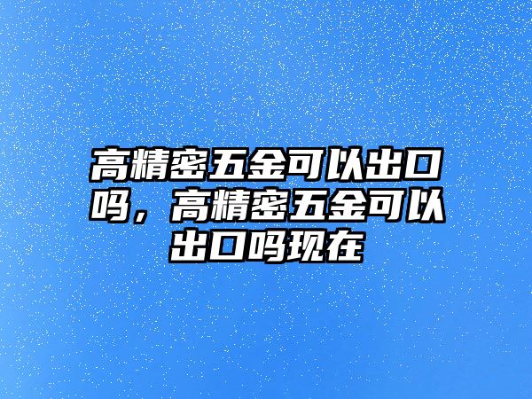 高精密五金可以出口嗎，高精密五金可以出口嗎現(xiàn)在