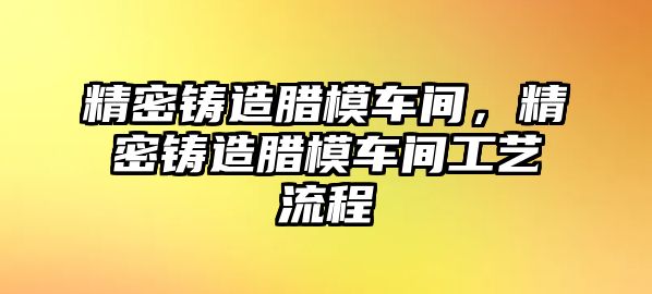 精密鑄造臘模車間，精密鑄造臘模車間工藝流程