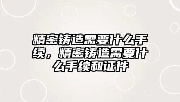 精密鑄造需要什么手續(xù)，精密鑄造需要什么手續(xù)和證件