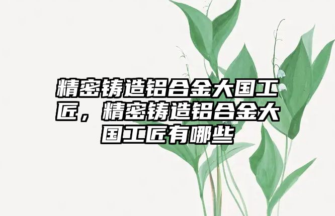 精密鑄造鋁合金大國工匠，精密鑄造鋁合金大國工匠有哪些